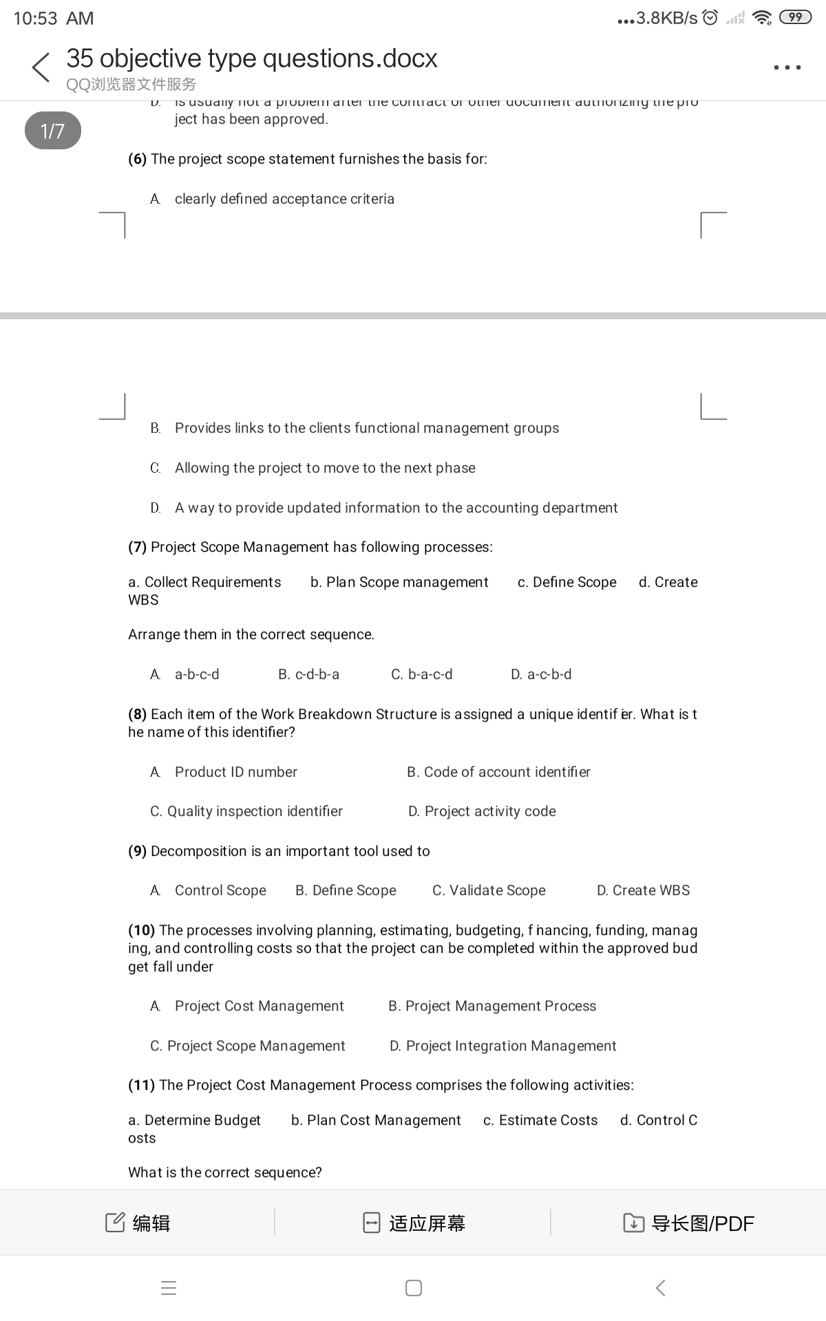 10:53 AM
...3.8KB/s
99
35 objective type questions.docx
QQ浏览器文件服务
..
D.
IS USudlny TIut a probIEm after tTE COMTatT Ur utmer uuCUmet dutfiuiziny tme pro
ject has been approved.
1/7
(6) The project scope statement furnishes the basis for:
A clearly defined acceptance criteria
B. Provides links to the clients functional management groups
C. Allowing the project to move to the next phase
D. A way to provide updated information to the accounting department
(7) Project Scope Management has following processes:
a. Collect Requirements
b. Plan Scope management
c. Define Scope
d. Create
WBS
Arrange them in the correct sequence.
A a-b-c-d
B. c-d-b-a
C. b-a-c-d
D. a-c-b-d
(8) Each item of the Work Breakdown Structure is assigned a unique identif er. What is t
he name of this identifier?
A Product ID number
B. Code of account identifier
C. Quality inspection identifier
D. Project activity code
(9) Decomposition is an important tool used to
A Control Scope
B. Define Scope
C. Validate Scope
D. Create WBS
(10) The processes involving planning, estimating, budgeting, f nancing, funding, manag
ing, and controlling costs so that the project can be completed within the approved bud
get fall under
A Project Cost Management
B. Project Management Process
C. Project Scope Management
D. Project Integration Management
(11) The Project Cost Management Process comprises the following activities:
a. Determine Budget
b. Plan Cost Management
c. Estimate Costs
d. Control C
osts
What is the correct sequence?
C编辑
适应屏幕
口导长图/PDF
