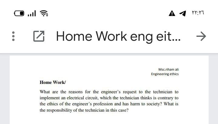 A
YY:Y7
Home Work eng eit...
->
Msc.riham ali
Engineering ethics
Home Work/
What are the reasons for the engineer's request to the technician to
implement an electrical circuit, which the technician thinks is contrary to
the ethics of the engineer's profession and has harm to society? What is
the responsibility of the technician in this case?
