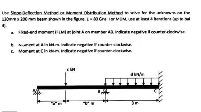 Use Slope-Deflection Method or Moment Distribution Method to solve for the unknowns on the
120mm x 200 mm beam shown in the figure. E = 80 GPa. For MDM, use at least 4 iterations (up to bal
4).
a. Fixed-end moment (FEM) at joint A on member AB. Indicate negative if counter-clockwise.
b. Mument at A in kN-m. Indicate negative if counter-clockwise.
c. Moment at Cin kN-m. Indicate negative if counter-clockwise.
c kN
d kN/m
"b" m
3 m
