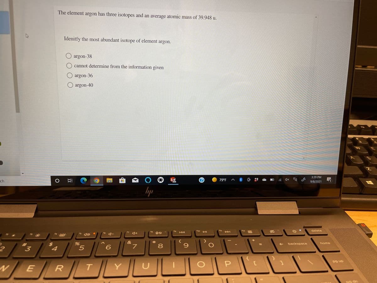 The element argon has three isotopes and an average atomic mass of 39.948 u.
Idenitfy the most abundant isotope of element argon.
argon-38
cannot determine from the information given
argon-36
argon-40
3:39 PM
ch
S.W
2020
79°F
9/8/2021
AV
10 DII
delete
f9
12
144
&
L.
backspace
home
4.
8
pg up
T.
Y
心)
%24
林
