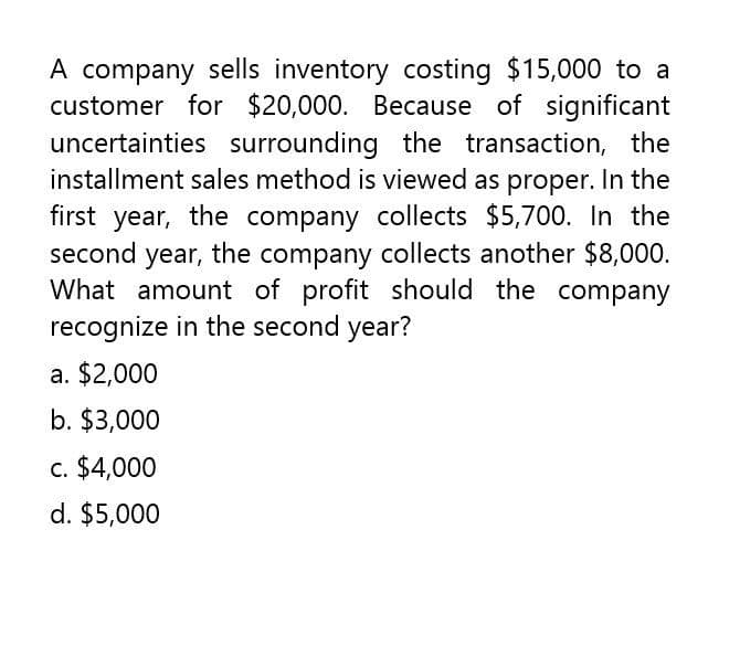 A company sells inventory costing $15,000 to a
customer for $20,000. Because of significant
uncertainties surrounding the transaction, the
installment sales method is viewed as proper. In the
first year, the company collects $5,700. In the
second year, the company collects another $8,000.
What amount of profit should the company
recognize in the second year?
a. $2,000
b. $3,000
c. $4,000
d. $5,000