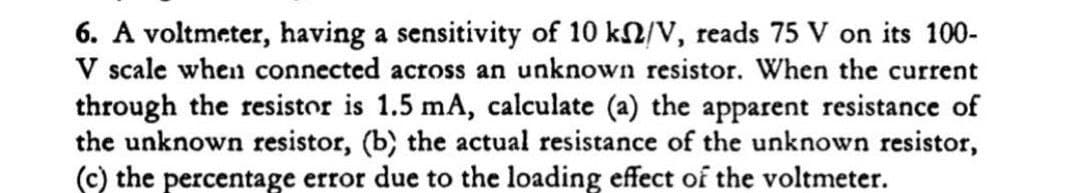 6. A voltmeter, having a sensitivity of 10 kN/V, reads 75 V on its 100-
V scale when connected across an unknown resistor. When the current
through the resistor is 1.5 mA, calculate (a) the apparent resistance of
the unknown resistor, (b) the actual resistance of the unknown resistor,
(c) the percentage error due to the loading effect of the voltmeter.
