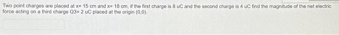 Two point charges are placed at x= 15 cm and x= 18 cm, if the first charge is 8 uC and the second charge is 4 uC find the magnitude of the net electric
force acting on a third charge Q3= 2 uC placed at the origin (0,0).