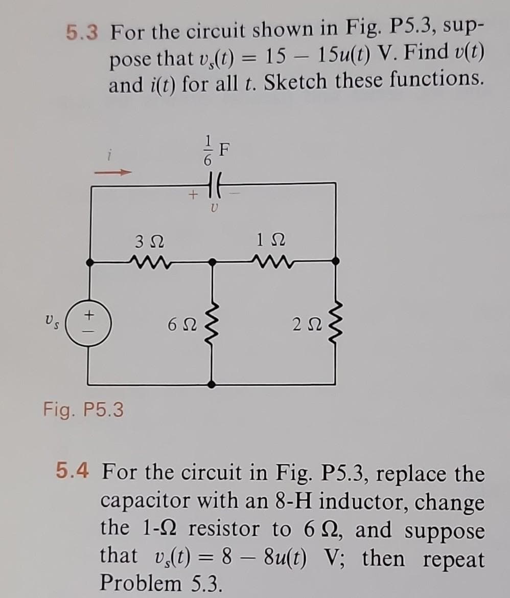 5.3 For the circuit shown in Fig. P5.3, sup-
pose that v,(t) = 15 - 15u(t) V. Find v(t)
and i(t) for all t. Sketch these functions.
Fig. P5.3
3 Ω
6Ω
U
F
1Ω
252
5.4 For the circuit in Fig. P5.3, replace the
capacitor with an 8-H inductor, change
the 1-2 resistor to 62, and suppose
that v(t) = 8 8u(t) V; then repeat
Problem 5.3.