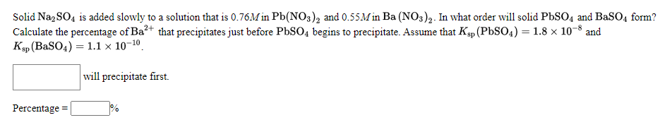 Solid Na, SO4 is added slowly to a solution that is 0.76M in Pb(NO3), and 0.55M Ba (NO3)2. In what order will solid PbSO4 and BaSO4 form?
Calculate the percentage of Ba?+ that precipitates just before PbSO4 begins to precipitate. Assume that Ksp (PBSO4) = 1.8 × 10-8 and
Ksp (BaSO4) = 1.1 × 10-10.
will precipitate first.
Percentage
%
