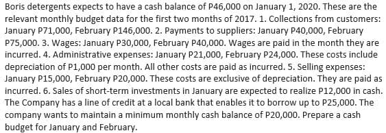 Boris detergents expects to have a cash balance of P46,000 on January 1, 2020. These are the
relevant monthly budget data for the first two months of 2017. 1. Collections from customers:
January P71,000, February P146,000. 2. Payments to suppliers: January P40,000, February
P75,000. 3. Wages: January P30,000, February P40,000. Wages are paid in the month they are
incurred. 4. Administrative expenses: January P21,000, February P24,000. These costs include
depreciation of P1,000 per month. All other costs are paid as incurred. 5. Selling expenses:
January P15,000, February P20,000. These costs are exclusive of depreciation. They are paid as
incurred. 6. Sales of short-term investments in January are expected to realize P12,000 in cash.
The Company has a line of credit at a local bank that enables it to borrow up to P25,000. The
company wants to maintain a minimum monthly cash balance of P20,000. Prepare a cash
budget for January and February.