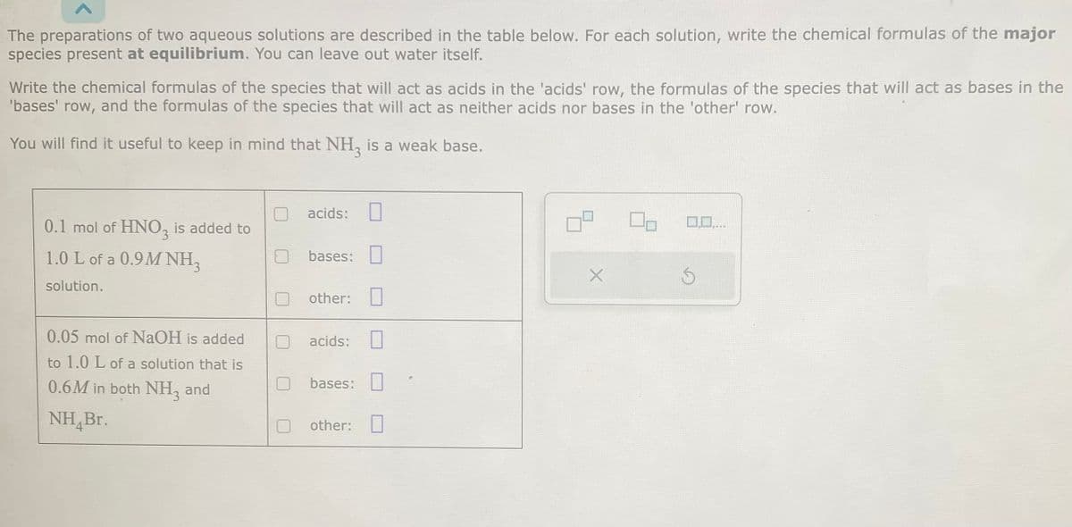 The preparations of two aqueous solutions are described in the table below. For each solution, write the chemical formulas of the major
species present at equilibrium. You can leave out water itself.
Write the chemical formulas of the species that will act as acids in the 'acids' row, the formulas of the species that will act as bases in the
'bases' row, and the formulas of the species that will act as neither acids nor bases in the 'other' row.
You will find it useful to keep in mind that NH, is a weak base.
0.1 mol of HNO3 is added to
1.0 L of a 0.9M NH3
solution.
0.05 mol of NaOH is added
to 1.0 L of a solution that is
0.6M in both NH3 and
NH Br.
acids:
bases:
other:
acids:
bases:
other:
X
Ś