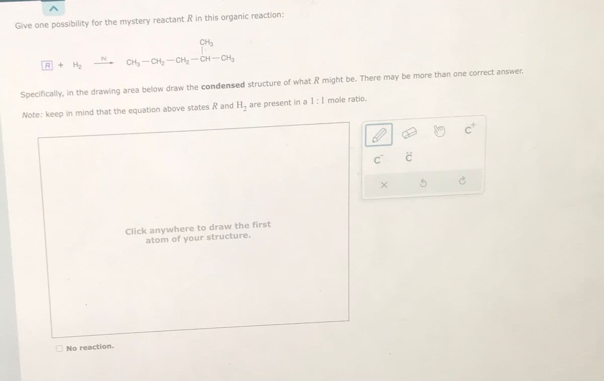 Give one possibility for the mystery reactant R in this organic reaction:
R + H₂
Pu
CH3
No reaction.
CH3-CH₂-CH₂-CH-CH3
Specifically, in the drawing area below draw the condensed structure of what R might be. There may be more than one correct answer.
Note: keep in mind that the equation above states R and H₂ are present in a 1:1 mole ratio.
Click anywhere to draw the first
atom of your structure.
с с
X
cx
1)