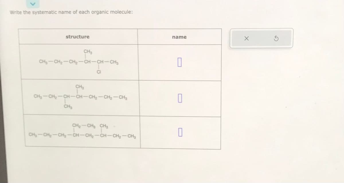 Write the systematic name of each organic molecule:
structure
CH₂-CH₂-CH₂-CH-CH-CH₂
CH₂
1
CH₂
CH₂-CH₂-CH-CH-CH₂-CH₂-CH3
CH₂
CI
CH₂-CH₂ CH₂
CH₂-CH₂-CH₂-CH-CH₂-CH-CH₂-CH3
name
0
0
0
X