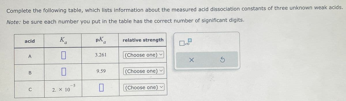 Complete the following table, which lists information about the measured acid dissociation constants of three unknown weak acids.
Note: be sure each number you put in the table has the correct number of significant digits.
acid
A
B
C
Ka
0
2. X 10
-5
pK₁
a
3.261
9.59
0
relative strength
(Choose one) ✓
(Choose one)
(Choose one) ✓
x10
X
Ś
