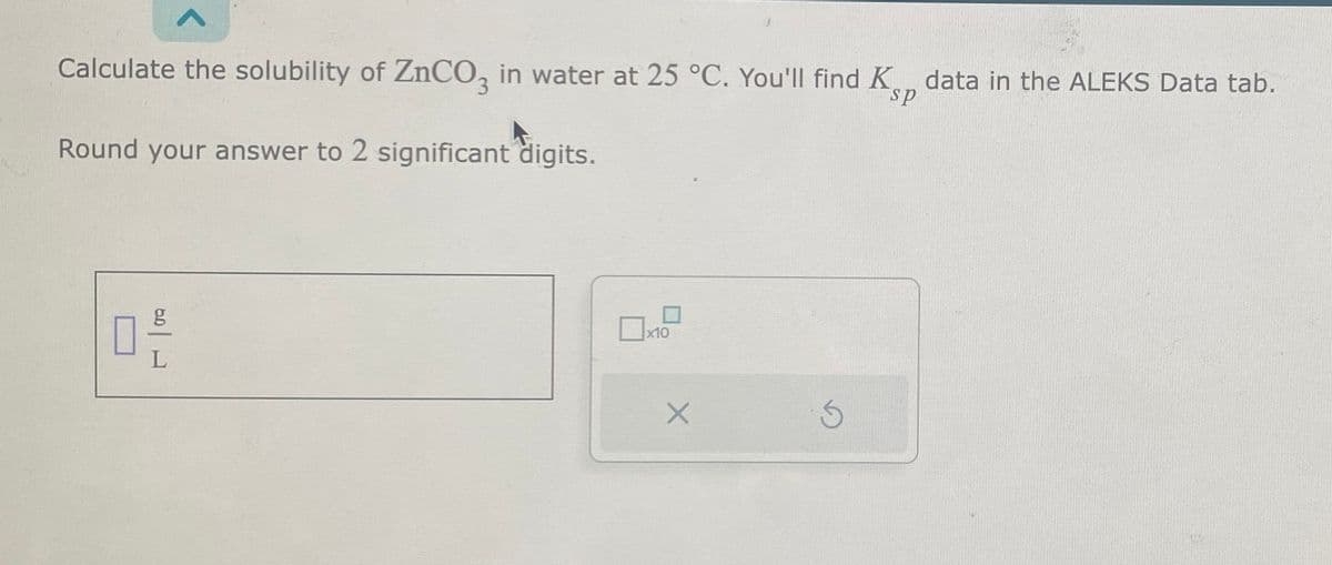 Calculate the solubility of ZnCO, in water at 25 °C. You'll find K data in the ALEKS Data tab.
Round your answer to 2 significant digits.
g_L
x10
X
6