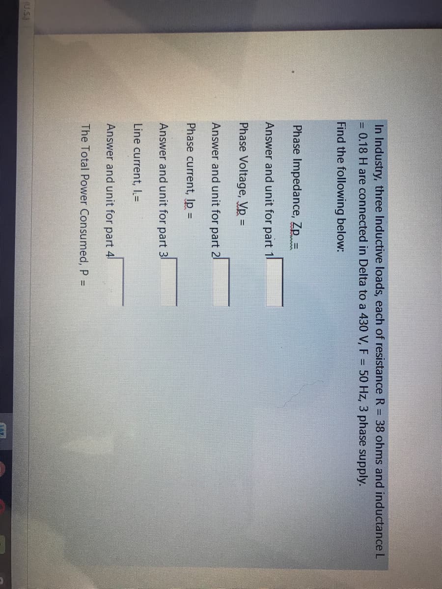 In Industry, three Inductive loads, each of resistance R = 38 ohms and inductance L
= 0.18 H are connected in Delta to a 430 V, F = 50 Hz, 3 phase supply.
Find the following below:
Phase Impedance, Zp =
Answer and unit for part 1
Phase Voltage, Vp =
Answer and unit for part 21
Phase current, Ip =
Answer and unit for part 3
Line current, I=
Answer and unit for part 4!
The Total Power Consumed, P =
(U.S.)
