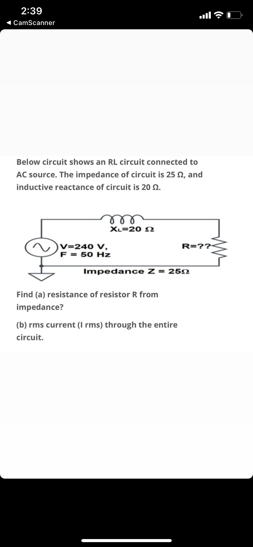 2:39
l
1 CamScanner
Below circuit shows an RL circuit connected to
AC source. The impedance of circuit is 25 Q, and
inductive reactance of circuit is 20 2.
ell
XL=20 N
V=240 V,
F = 50 Hz
R=??
Impedance Z = 25N
Find (a) resistance of resistor R from
impedance?
(b) rms current (I rms) through the entire
circuit.
