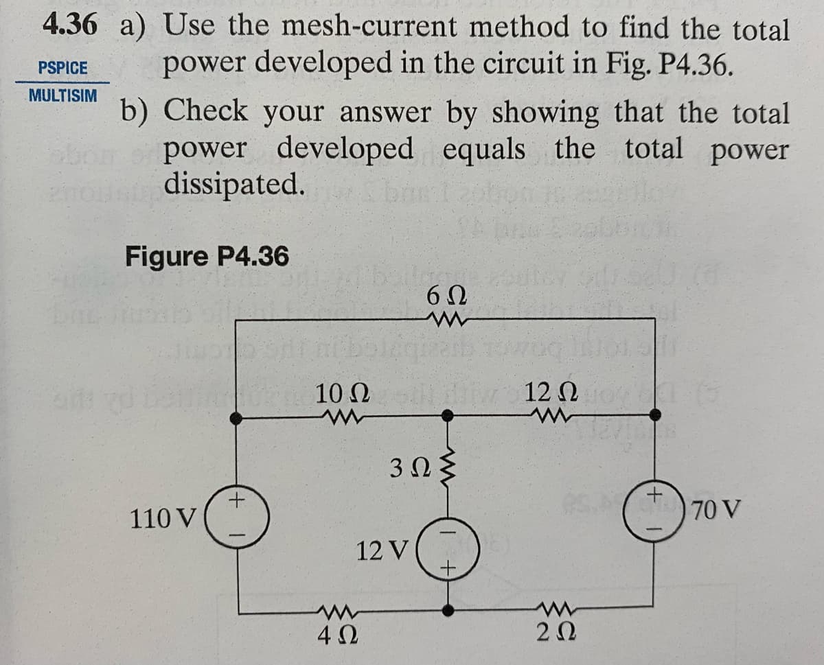PSPICE
4.36 a) Use the mesh-current method to find the total
power developed in the circuit in Fig. P4.36.
MULTISIM b) Check your answer by showing that the total
power developed equals the total power
dissipated.
Figure P4.36
obom
110 V
+
10 Ω
www
log
6Ω
www
4Ω
12 V
Σ 12 Ω
M
3ΩΣ
ww
2 Ω
+
70 V