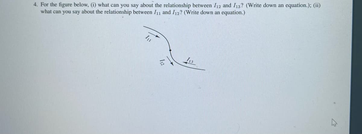 4. For the figure below, (i) what can you say about the relationship between 112 and 113? (Write down an equation.); (ii)
what can you say about the relationship between I11 and I12? (Write down an equation.)