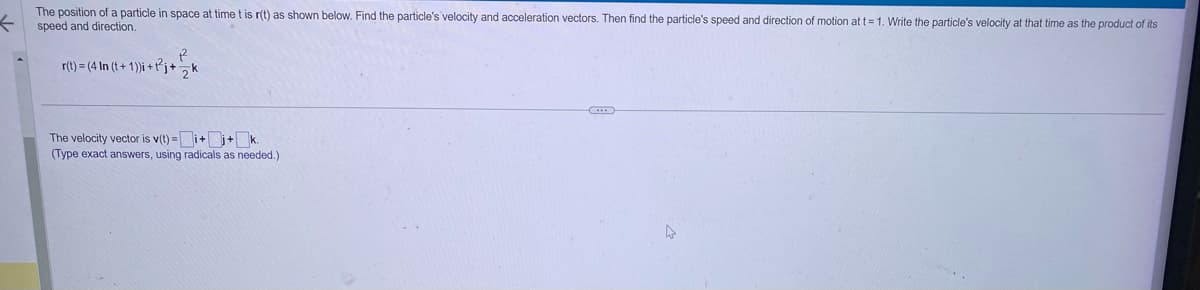 ←
The position of a particle in space at time t is r(t) as shown below. Find the particle's velocity and acceleration vectors. Then find the particle's speed and direction of motion at t=1. Write the particle's velocity at that time as the product of its
speed and direction.
R
r(t)=(4 In (t+ 1))i+j+k
The velocity vector is v(t)=
=Ji+j+k.
(Type exact answers, using radicals as needed.)