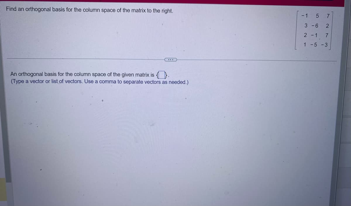 Find an orthogonal basis for the column space of the matrix to the right.
An orthogonal basis for the column space of the given matrix is .
(Type a vector or list of vectors. Use a comma to separate vectors as needed.)
-1
5 7
3-6 2
2-1 7
1-5-3