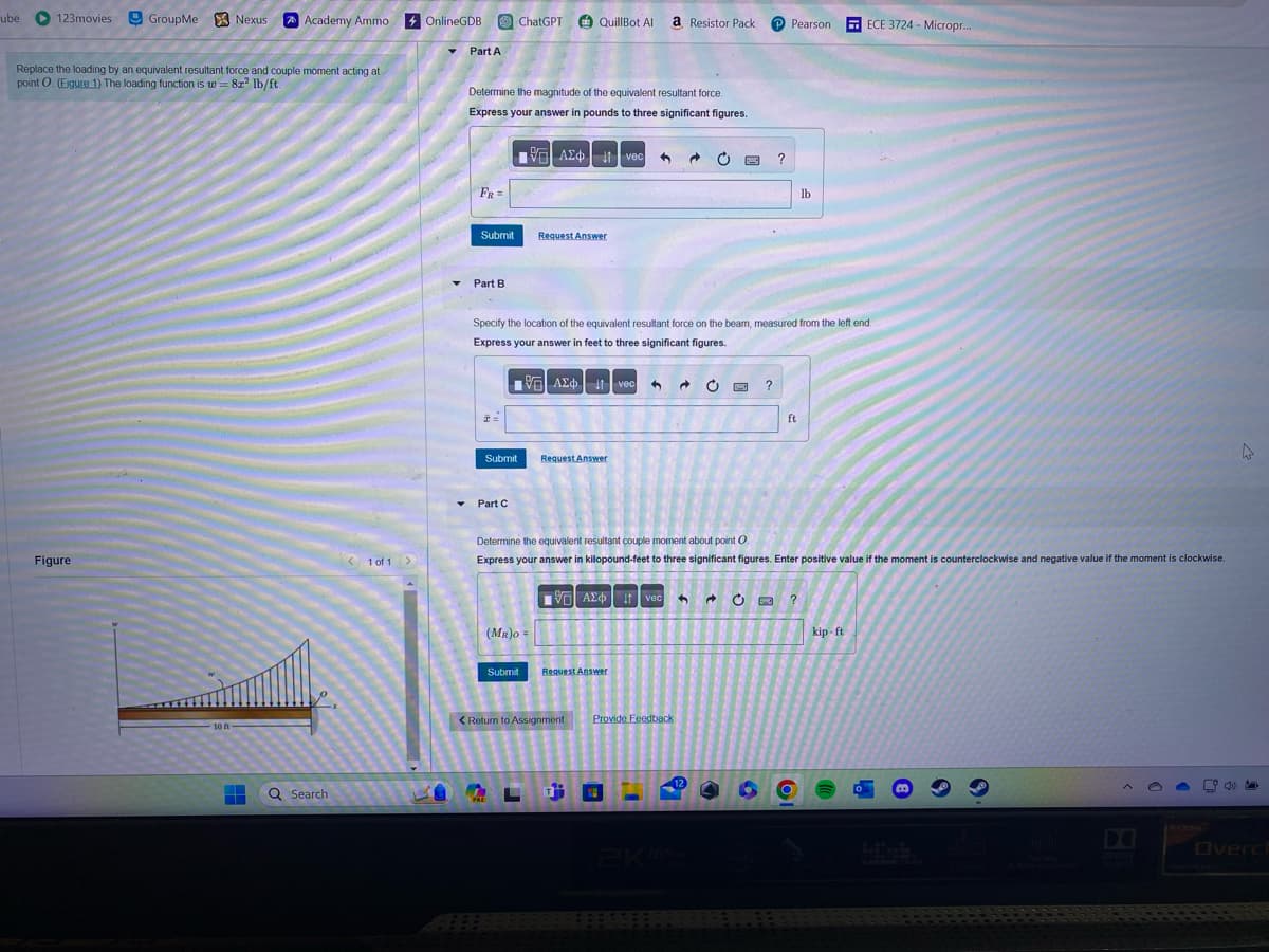 ube
123movies GroupMe Nexus
Replace the loading by an equivalent resultant force and couple moment acting at
point O. (Eigure 1) The loading function is w=8x² lb/ft.
Figure
10 ft
Academy Ammo
+
Q Search
1 of 1 >
OnlineGDB
Part A
Determine the magnitude of the equivalent resultant force.
Express your answer in pounds to three significant figures.
FR =
Submit
Part B
H=
Submit
Part C
ChatGPT QuillBot Al a Resistor Pack
PRE
VAΣ vec 1 @ C
Specify the location of the equivalent resultant force on the beam, measured from the left end.
Express your answer in feet to three significant figures.
Submit
Request Answer
195] ΑΣΦ | 11 | vec
(MR)O=
Request Answer
15. A vec 3 → C
Request Answer
< Return to Assignment
P Pearson
Determine the equivalent resultant couple moment about point O
Express your answer in kilopound-feet to three significant figures. Enter positive value if the moment is counterclockwise and negative value if the moment is clockwise.
?
3 → Ċ ?
Provide Feedback
ft
lb
?
ECE 3724 - Micropr...
kip-ft
Ô
4
35
Overch