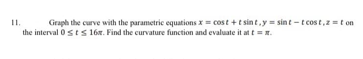 11.
the interval 0 ≤t≤ 167. Find the curvature function and evaluate it at t = 7.
Graph the curve with the parametric equations x = cost + tsint, y = sint -t cost, z = t on