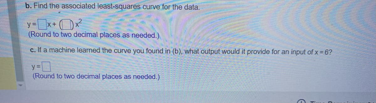 b. Find the associated least-squares curve for the data.
y=x+x²
(Round to two decimal places as needed.)
c. If a machine learned the curve you found in (b), what output would it provide for an input of x=6?
y=
(Round to two decimal places as needed.)