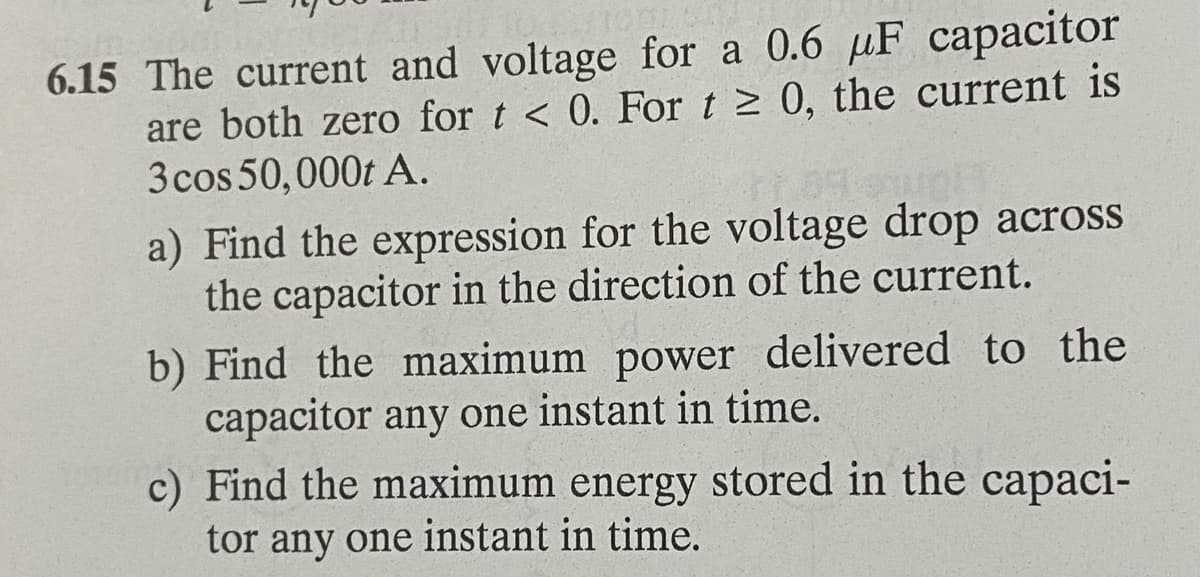 6.15 The current and voltage for a 0.6 µF capacitor
are both zero for t < 0. For t≥ 0, the current is
3 cos 50,000t A.
fr. 89-swnt
a) Find the expression for the voltage drop across
the capacitor in the direction of the current.
b) Find the maximum power delivered to the
capacitor any one instant in time.
c) Find the maximum energy stored in the capaci-
tor any one instant in time.