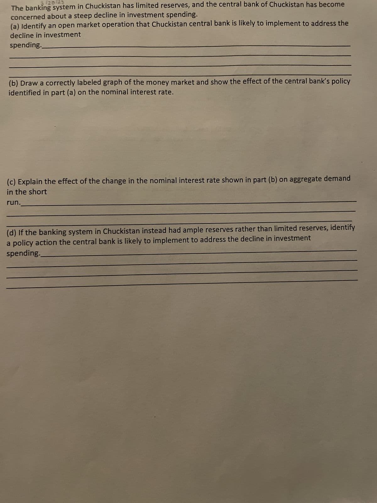 120/23
The banking system in Chuckistan has limited reserves, and the central bank of Chuckistan has become
concerned about a steep decline in investment spending.
(a) Identify an open market operation that Chuckistan central bank is likely to implement to address the
decline in investment
spending.
(b) Draw a correctly labeled graph of the money market and show the effect of the central bank's policy
identified in part (a) on the nominal interest rate.
(c) Explain the effect of the change in the nominal interest rate shown in part (b) on aggregate demand
in the short
run.
(d) If the banking system in Chuckistan instead had ample reserves rather than limited reserves, identify
a policy action the central bank is likely to implement to address the decline in investment
spending.