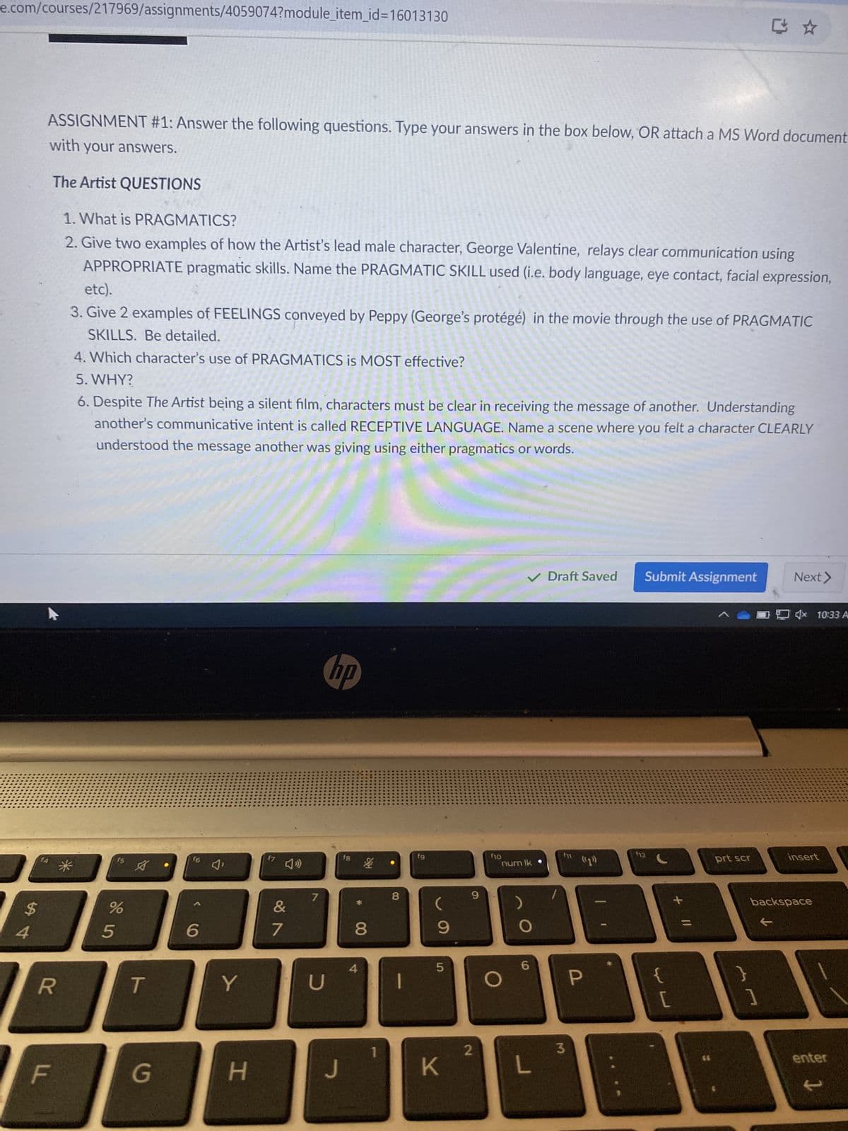 e.com/courses/217969/assignments/4059074?module_item_id=16013130
$
54
ASSIGNMENT #1: Answer the following questions. Type your answers in the box below, OR attach a MS Word document
with your answers.
The Artist QUESTIONS
1. What is PRAGMATICS?
2. Give two examples of how the Artist's lead male character, George Valentine, relays clear communication using
APPROPRIATE pragmatic skills. Name the PRAGMATIC SKILL used (i.e. body language, eye contact, facial expression,
etc).
3. Give 2 examples of FEELINGS conveyed by Peppy (George's protégé) in the movie through the use of PRAGMATIC
SKILLS. Be detailed.
4. Which character's use of PRAGMATICS is MOST effective?
5. WHY?
6. Despite The Artist being a silent film, characters must be clear in receiving the message of another. Understanding
another's communicative intent is called RECEPTIVE LANGUAGE. Name a scene where you felt a character CLEARLY
understood the message another was giving using either pragmatics or words.
f7
16 J'
f5
&
89
7
805
%
7
6
hp
f8
4
R
T
Y
U
F
G
H
8
泛
8
fg
9
9
f10
num lk
5
O
6
✓ Draft Saved
Submit Assignment
Next >
4x 10:33 A
1
2
3
J
K
L
P
f12
(15)
prt scr
insert
+ "/
{
}
[
1
backspace
t
enter
t