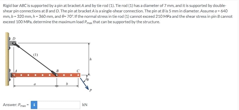 Rigid bar ABC is supported by a pin at bracket A and by tie rod (1). Tie rod (1) has a diameter of 7 mm, and it is supported by double-
shear pin connections at B and D. The pin at bracket A is a single-shear connection. The pin at B is 5 mm in diameter. Assume a = 640
mm, b = 320 mm, h = 360 mm, and 0= 70°. If the normal stress in tie rod (1) cannot exceed 210 MPa and the shear stress in pin B cannot
exceed 100 MPa, determine the maximum load Pmax that can be supported by the structure.
D
Answer: Pmax
(1)
a
i
●
●
b
kN
h