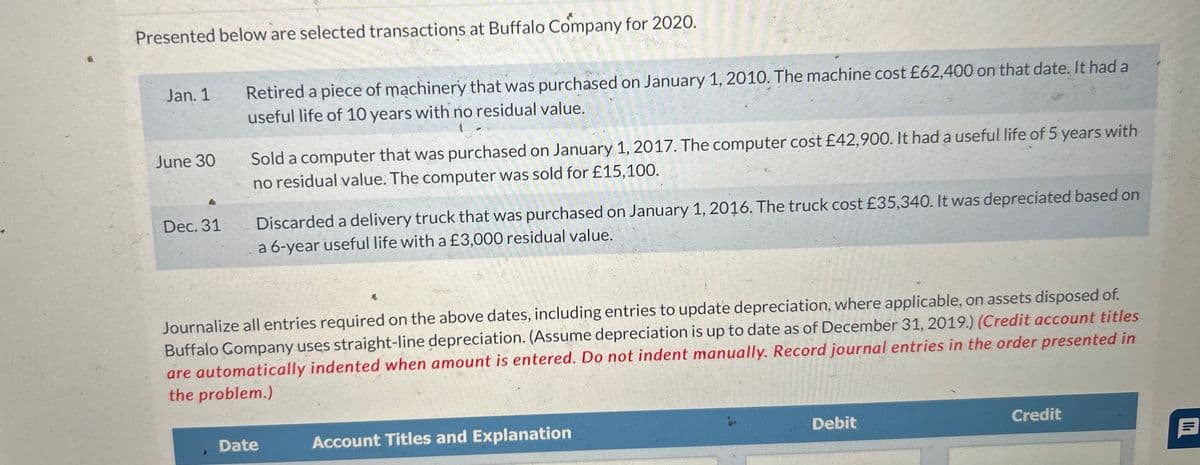 Presented below are selected transactions at Buffalo Company for 2020.
Jan. 1
June 30
Dec. 31
Retired a piece of machinery that was purchased on January 1, 2010. The machine cost £62,400 on that date. It had a
useful life of 10 years with no residual value.
Sold a computer that was purchased on January 1, 2017. The computer cost £42,900. It had a useful life of 5 years with
no residual value. The computer was sold for £15,100.
Discarded a delivery truck that was purchased on January 1, 2016. The truck cost £35,340. It was depreciated based on
a 6-year useful life with a £3,000 residual value.
Journalize all entries required on the above dates, including entries to update depreciation, where applicable, on assets disposed of.
Buffalo Company uses straight-line depreciation. (Assume depreciation is up to date as of December 31, 2019.) (Credit account titles
are automatically indented when amount is entered. Do not indent manually. Record journal entries in the order presented in
the problem.)
Date
Account Titles and Explanation
Debit
Credit