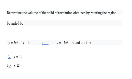 Determine the volume of the solid of revolution obtained by rotating the region
bounded by
y = 7x* – 1x – 1
y = -7x' around the line
a): y = 12
b).: x=12
