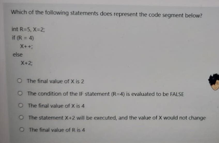 Which of the following statements does represent the code segment below?
int R=5, X-2;
if (R = 4)
X++;
else
X+%3B
O The final value of X is 2
O The condition of the IF statement (R=4) is evaluated to be FALSE
O The final value of X is 4
O The statement X+2 will be executed, and the value of X would not change
O The final value of R is 4
