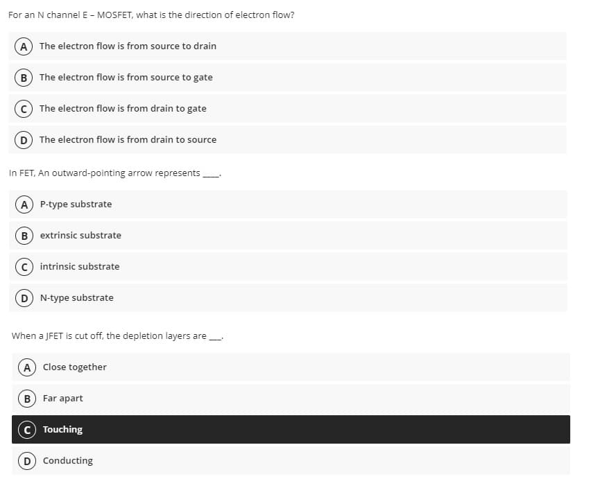For an N channel E - MOSFET, what is the direction of electron flow?
A) The electron flow is from source to drain
B) The electron flow is from source to gate
The electron flow is from drain to gate
(D) The electron flow is from drain to source
In FET, An outward-pointing arrow represents
(A) P-type substrate
B) extrinsic substrate
C) intrinsic substrate
D) N-type substrate
When a JFET is cut off, the depletion layers are_____.
A) Close together
B) Far apart
Touching
(D) Conducting