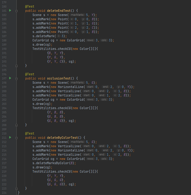 179
@Test
public void deleteEndTest (0 {
Scene s = new Scene( maxMarks: 5, Y);
s.addMark(new Point( x 0,
s.addMark(new Point( x 1,
s.addMark(new Point( x 2,
s.addMark(new Point( x 0,
s.deleteMark( 3);
ColorGrid cg = new ColorGrid( rows: 3, cols: 3);
s.draw(cg);
TestUtilities.checkCG(new Color[][]{
180
181
182
y: 0, B));
y: 1, G));
y: 2, C));
у 1, В));
183
184
185
186
187
188
189
190
{в, Y, V},
{Y, G, Y},
{Y, Y, C}}, cg);
191
192
193
194
195
@Test
public void occlusionTest(0 {
Scene s = new Scene( maxMarks: 5, G);
s.addMark(new Horizontalline( start: 0,
s.addMark(new Verticalline( start: 0,
196
197
198
end: 2, y 0, Y));
end: 2
end: 1,
199
x 1, B));
x 2, B));
200
s.addMark(new Verticalline( start 0,
ColorGrid cg = new ColorGrid( rows: 3, cols: 3);
s.draw (cg);
Testutilities.checkCG(new Color[][]{
201
202
203
204
{Y, B, B},
{G, B, B},
{G, B, G}}, cg);
205
206
207
208
209
@Test
public void deleteByColorTest() {
Scene s = new Scene( maxMarks: 5, G);
s.addMark(new Verticalline( start 0,
s.addMark(new HorizontalLine( start 0,
210
211
212
x 1, B));
end: 2,
end: 2, y 0, Y));
end: 1, x 2, B));
213
214
215
s.addMark(new Verticalline( start 0,
216
ColorGrid cg = new ColorGrid( rows: 3, cols: 3);
217
s.deleteMarksByColor(B);
218
s.draw(cg);
TestUtilities.checkCG(new Color[][]{
{Y, Y, Y},
{G, G, G},
{G, G, G}}, cg);
219
220
221
222
223
224

