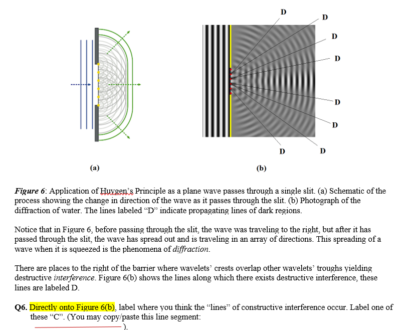 D
D
D
D
D
D
D
(b)
Figure 6: Application of Huygen's Principle as a plane wave passes through a single slit. (a) Schematic of the
process showing the change in direction of the wave as it passes through the slit. (b) Photograph of the
diffraction of water. The lines labeled “D" indicate propagating lines of dark regions.
Notice that in Figure 6, before passing through the slit, the wave was traveling to the right, but after it has
passed through the slit, the wave has spread out and is traveling in an array of directions. This spreading of a
wave when it is squeezed is the phenomena of diffraction.
There are places to the right of the barrier where wavelets’ crests overlap other wavelets' troughs yielding
destructive interference. Figure 6(b) shows the lines along which there exists destructive interference, these
lines are labeled D.
Q6. Directly onto Figure 6(b), label where you think the “lines" of constructive interference occur. Label one of
these "C". (You may copy/paste this line segment:
