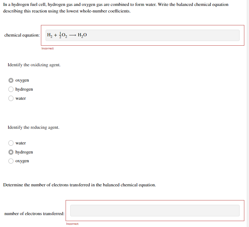 In a hydrogen fuel cell, hydrogen gas and oxygen gas are combined to form water. Write the balanced chemical equation
describing this reaction using the lowest whole-number coefficients.
chemical equation:
oxygen
hydrogen
Identify the oxidizing agent.
water
H₂ + O₂ → H₂O
water
Incorrect
Identify the reducing agent.
hydrogen
oxygen
Determine the number of electrons transferred in the balanced chemical equation.
number of electrons transferred:
Incorrect