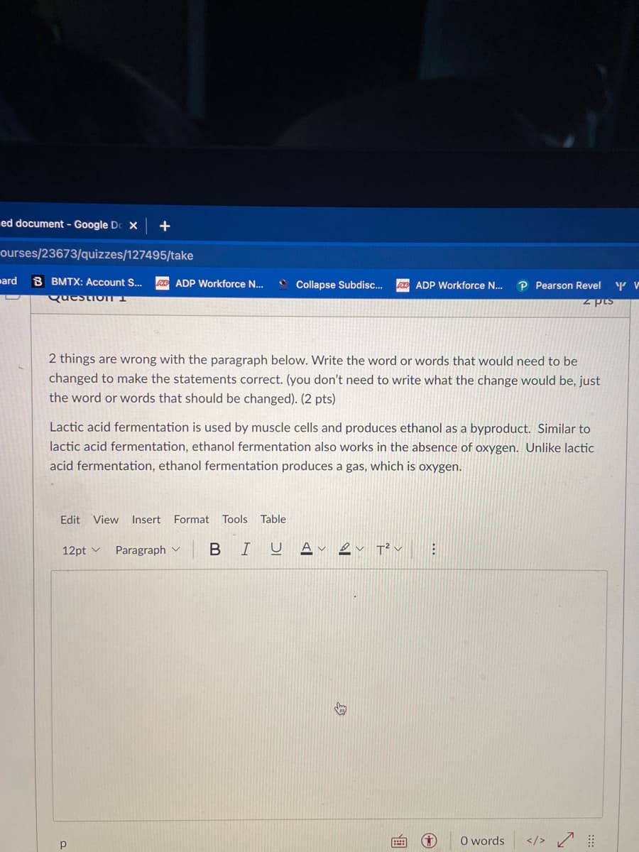 ed document - Google Do X +
ourses/23673/quizzes/127495/take
B BMTX: Account S...
Question 1
bard
2 things are wrong with the paragraph below. Write the word or words that would need to be
changed to make the statements correct. (you don't need to write what the change would be, just
the word or words that should be changed). (2 pts)
ADP Workforce N... C Collapse Subdisc... AD ADP Workforce N... P Pearson Revel
z pts
Y V
Lactic acid fermentation is used by muscle cells and produces ethanol as a byproduct. Similar to
lactic acid fermentation, ethanol fermentation also works in the absence of oxygen. Unlike lactic
acid fermentation, ethanol fermentation produces a gas, which is oxygen.
Edit View Insert Format Tools Table
12pt v Paragraph
Р
BI U A
T² ✓
B
O words
✓