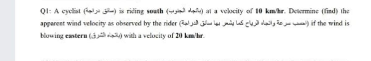 QI: A cyclist ( ) is riding south ( da) at a velocity of 10 km/hr. Determine (find) the
apparent wind velocity as observed by the rider (aljal jiu jaig ls c da,is ) if the wind is
blowing eastern ( ) with a velocity of 20 km/hr.
