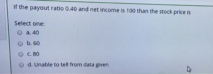 If the payout ratio 0.40 and net income is 100 than the stock price is
Select one:
a. 40
b. 60
C. 80
Od. Unable to tell from data given
2