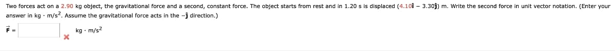 Two forces act on a 2.90 kg object, the gravitational force and a second, constant force. The object starts from rest and in 1.20 s is displaced (4.10 3.30ĵ) m. Write the second force in unit vector notation. (Enter your
answer in kg. m/s². Assume the gravitational force acts in the -ĵ direction.)
kg. m/s²
F