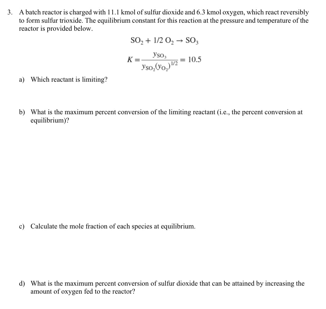 3. A batch reactor is charged with 11.1 kmol of sulfur dioxide and 6.3 kmol oxygen, which react reversibly
to form sulfur trioxide. The equilibrium constant for this reaction at the pressure and temperature of the
reactor is provided below.
a) Which reactant is limiting?
SO₂ + 1/2 O₂ → SO3
yso3
yso₂ (VO₂) ¹/2
K=
= 10.5
b) What is the maximum percent conversion of the limiting reactant (i.e., the percent conversion at
equilibrium)?
c) Calculate the mole fraction of each species at equilibrium.
d) What is the maximum percent conversion of sulfur dioxide that can be attained by increasing the
amount of oxygen fed to the reactor?