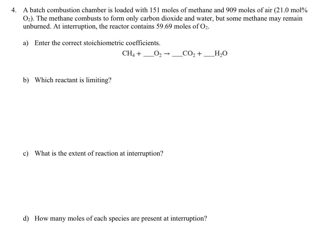 4. A batch combustion chamber is loaded with 151 moles of methane and 909 moles of air (21.0 mol%
O₂). The methane combusts to form only carbon dioxide and water, but some methane may remain
unburned. At interruption, the reactor contains 59.69 moles of O2.
a) Enter the correct stoichiometric coefficients.
CH4 +
b) Which reactant is limiting?
0₂
c) What is the extent of reaction at interruption?
_CO₂ +
d) How many moles of each species are present at interruption?
_H₂O