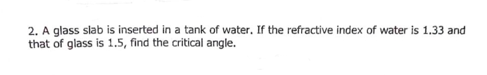2. A glass slab is inserted in a tank of water. If the refractive index of water is 1.33 and
that of glass is 1.5, find the critical angle.

