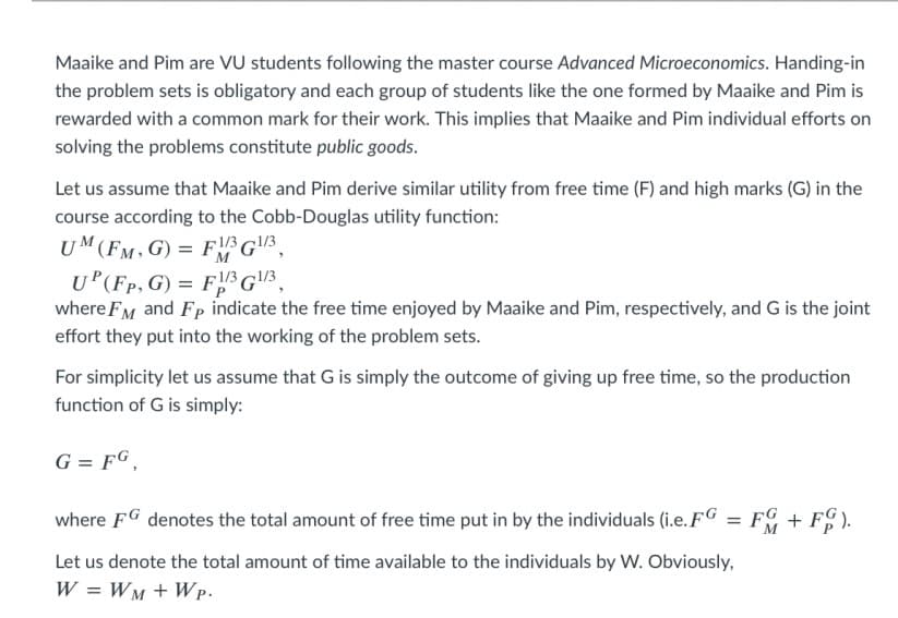 Maaike and Pim are VU students following the master course Advanced Microeconomics. Handing-in
the problem sets is obligatory and each group of students like the one formed by Maaike and Pim is
rewarded with a common mark for their work. This implies that Maaike and Pim individual efforts on
solving the problems constitute public goods.
Let us assume that Maaike and Pim derive similar utility from free time (F) and high marks (G) in the
course according to the Cobb-Douglas utility function:
UM(FM, G) = FG3,
U (Fp, G) = F3G\!3
where FM and Fp indicate the free time enjoyed by Maaike and Pim, respectively, and G is the joint
effort they put into the working of the problem sets.
For simplicity let us assume that G is simply the outcome of giving up free time, so the production
function of G is simply:
G = FG,
where FG denotes the total amount of free time put in by the individuals (i.e. FG
FG + F).
Let us denote the total amount of time available to the individuals by W. Obviously,
W = WM + W p.
