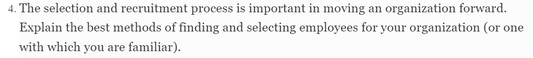 4. The selection and recruitment process is important in moving an organization forward.
Explain the best methods of finding and selecting employees for your organization (or one
with which you are familiar).