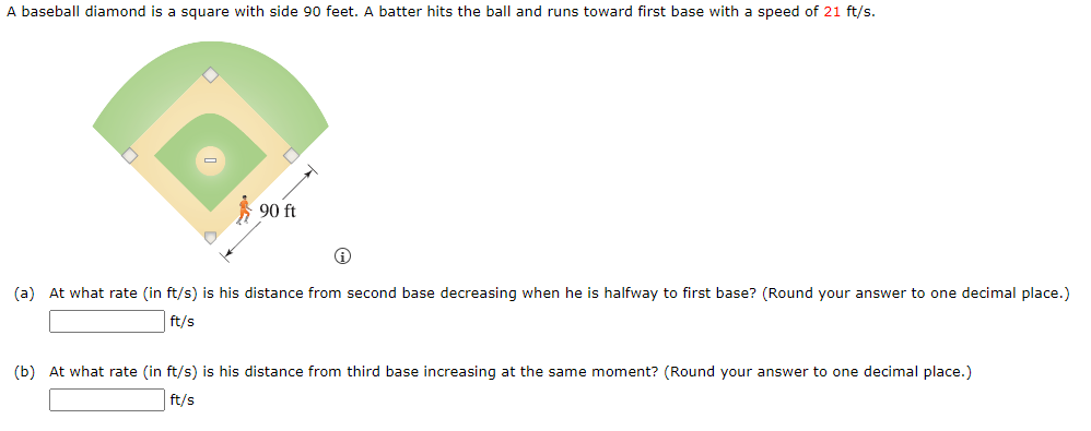 A baseball diamond is a square with side 90 feet. A batter hits the ball and runs toward first base with a speed of 21 ft/s.
D
90 ft
Ⓡ
(a) At what rate (in ft/s) is his distance from second base decreasing when he is halfway to first base? (Round your answer to one decimal place.)
ft/s
(b) At what rate (in ft/s) is his distance from third base increasing at the same moment? (Round your answer to one decimal place.)
ft/s