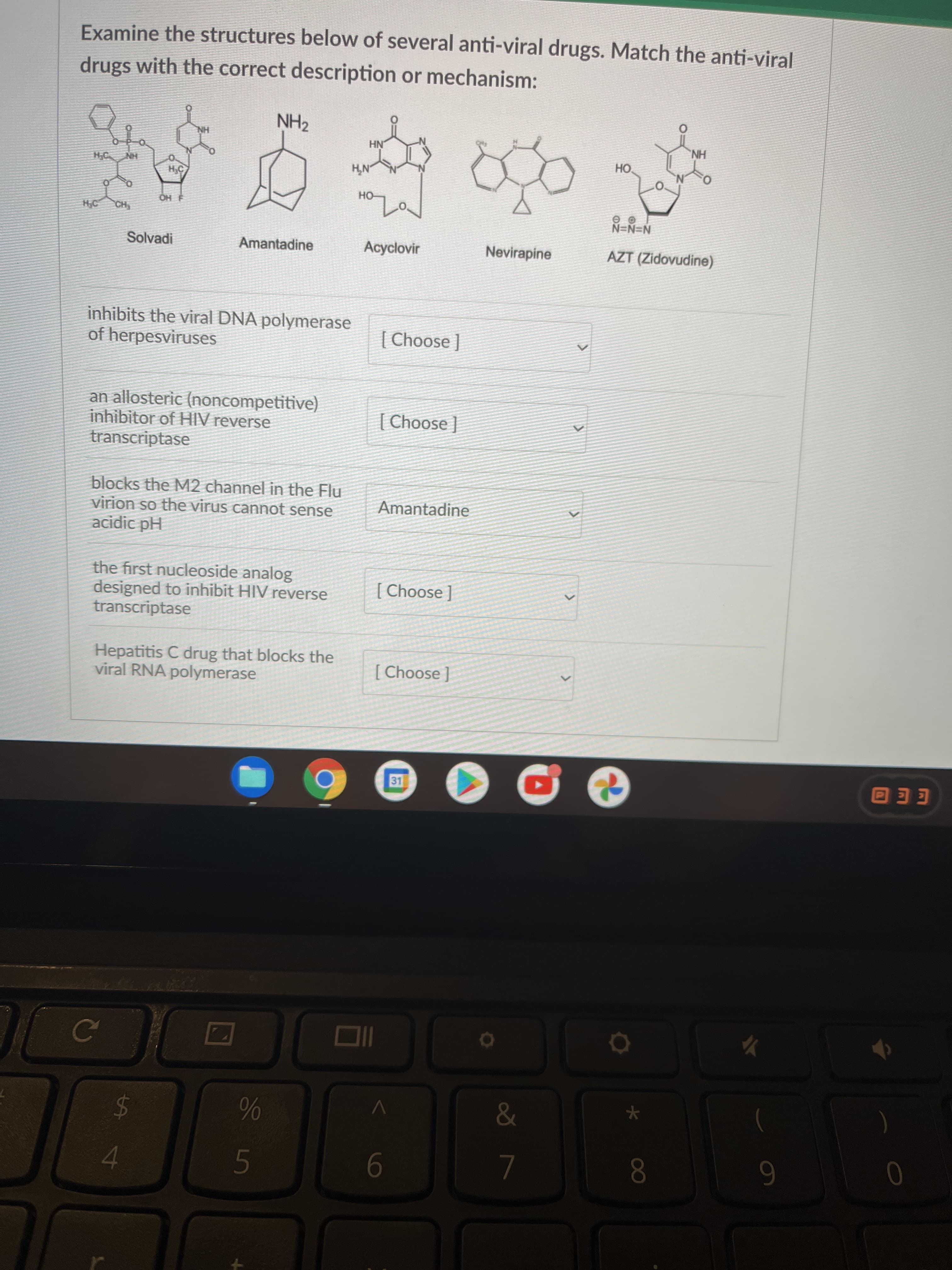 00
Examine the structures below of several anti-viral drugs. Match the anti-viral
drugs with the correct description or mechanism:
NH2
HN
NH
HO.
HN
H
OH
N=N=N
AZT (Zidovudine)
HO
HO.
Solvadi
Amantadine
Acyclovir
Nevirapine
inhibits the viral DNA polymerase
of herpesviruses
| əsooy) |
an allosteric (noncompetitive)
inhibitor of HIV reverse
transcriptase
| Choose ]
blocks the M2 channel in the Flu
virion so the virus cannot sense
acidic pH
Amantadine
the first nucleoside analog
designed to inhibit HIV reverse
transcriptase
[ Choose ]
Hepatitis C drug that blocks the
viral RNA polymerase
[ Choose ]
31
EEO
24
6
4.
9
