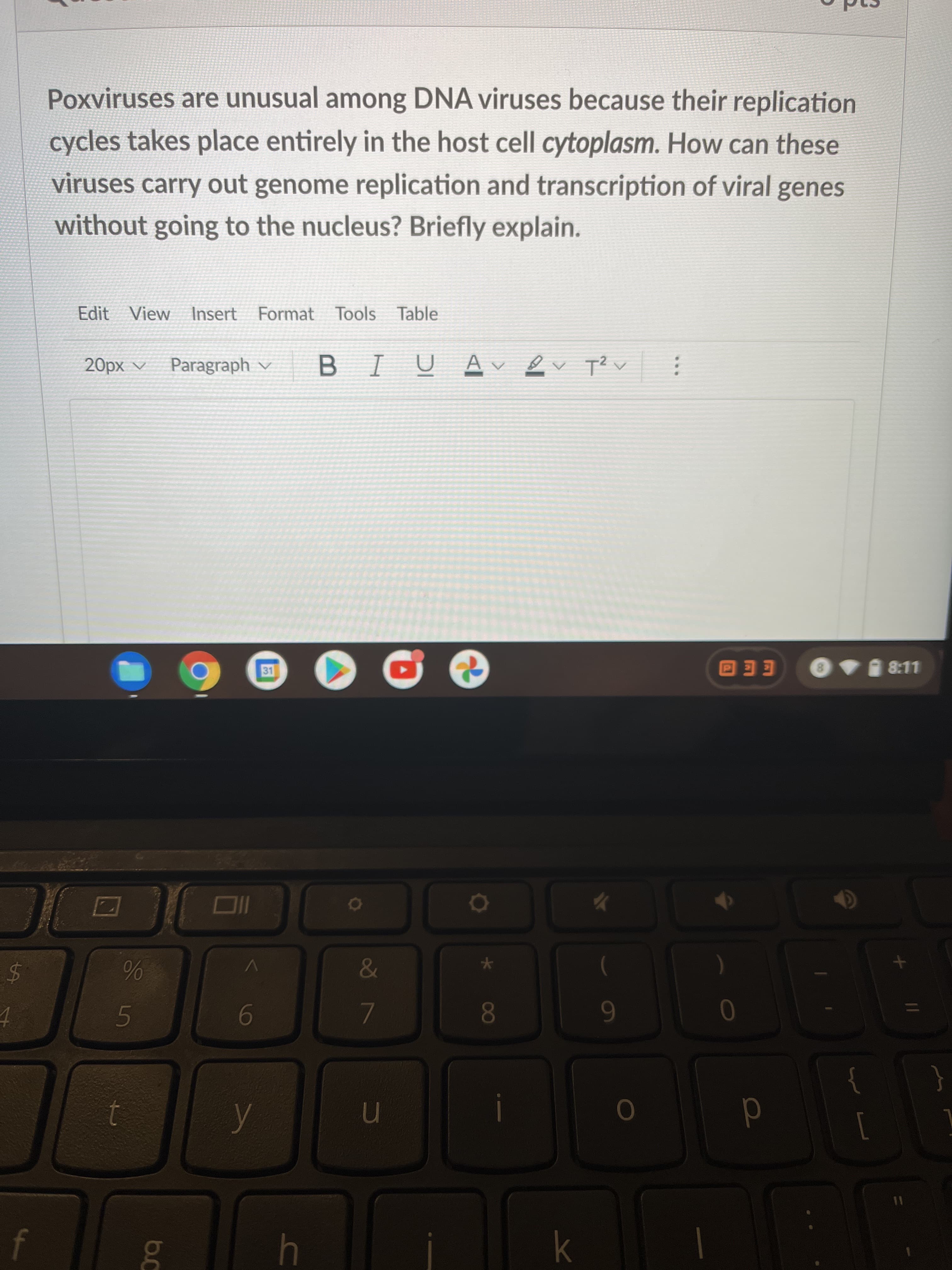 of
Poxviruses are unusual among DNA viruses because their replication
cycles takes place entirely in the host cell cytoplasm. How can these
viruses carry out genome replication and transcription of viral genes
without going to the nucleus? Briefly explain.
Edit View Insert Format Tools Table
20px v
Paragraph v
へ へ ヘ
.V8:11
EEO
1I0
&
%24
9
6
n
d
k
4
