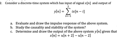 2. Consider a discrete-time system which has input of signal x[n] and output of
2
yln] = > ix[n – i]
a. Evaluate and draw the impulse response of the above system.
b. Study the causality and stability of the system?
c. Determine and draw the output of the above system y[n] given that
x[n] = u[n + 2] – u[n – 2]
