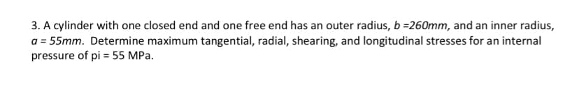 3. A cylinder with one closed end and one free end has an outer radius, b =260mm, and an inner radius,
a = 55mm. Determine maximum tangential, radial, shearing, and longitudinal stresses for an internal
pressure of pi = 55 MPa.
