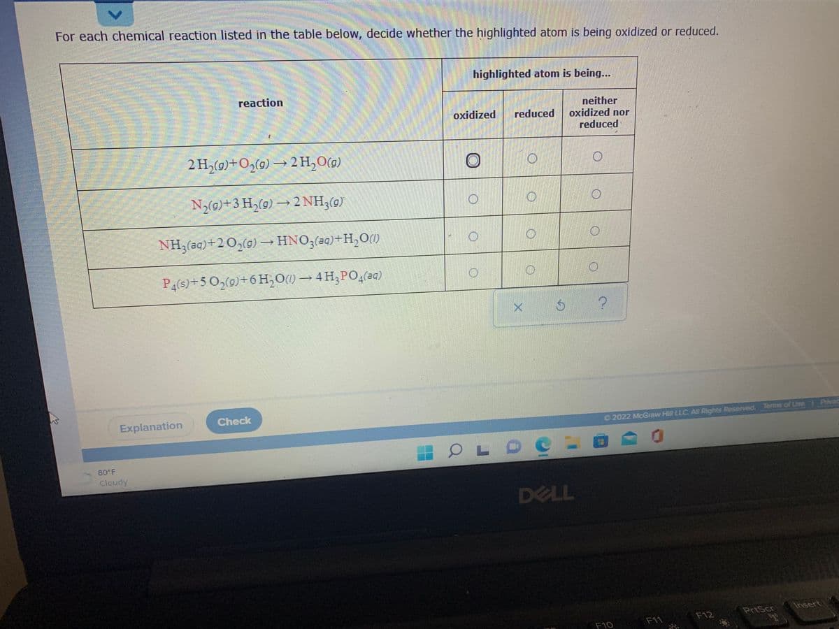 For each chemical reaction listed in the table below, decide whether the highlighted atom is being oxidized or reduced.
highlighted atom is being...
reaction
neither
oxidized nor
reduced
oxidized
reduced
2 H,(9)+O2(9) → 2 H,0(9)
Ny(0)+3 H,(9) → 2 NH,(9)
NH3(aq)+2 O,(g) → HNO3(aq)+H,O(1)
P4(s)+5 O,(9)+6 H,O) → 4H,PO,(2a)
Explanation
Check
O 2022 McGraw Hill LLC All Rights Resenved. Terms of Use Pivac
80 F
Cloudy
DELL
PrtScr
Insert
F12
F10
F11
